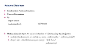  Pseudorandom Numbers Generation
 Uses module random
 Eg:
import random
random.random() #0.9907777
 Module creates an object. We can access function or variables using the dot operator.
 randint(): takes 2 arguments low and high and returns a random number -> random.randint(2,40)
 choice(): takes a list and returns a random number-> t=[1,2,-3,,12,7]
random.choice(t)
Random Numbers
 