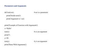 Parameters and Arguments
def test(var): #var is a parameter
print('Inside test()')
print('Argument is:',var)
print('Example of Function with Arguments')
x='Hello'
test(x) #x is an argument
print('')
y=20
test(y) #y is an argument
print('Done With Arguments')
 