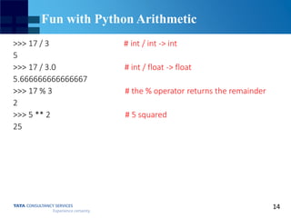 14
Fun with Python Arithmetic
>>> 17 / 3 # int / int -> int
5
>>> 17 / 3.0 # int / float -> float
5.666666666666667
>>> 17 % 3 # the % operator returns the remainder
2
>>> 5 ** 2 # 5 squared
25
 