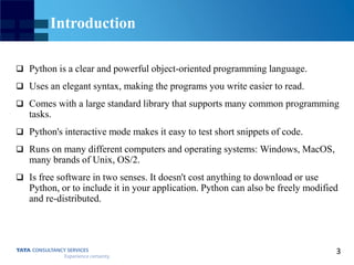 3
Introduction
 Python is a clear and powerful object-oriented programming language.
 Uses an elegant syntax, making the programs you write easier to read.
 Comes with a large standard library that supports many common programming
tasks.
 Python's interactive mode makes it easy to test short snippets of code.
 Runs on many different computers and operating systems: Windows, MacOS,
many brands of Unix, OS/2.
 Is free software in two senses. It doesn't cost anything to download or use
Python, or to include it in your application. Python can also be freely modified
and re-distributed.
 