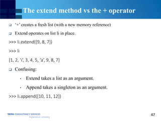 47
The extend method vs the + operator
 ‘+’ creates a fresh list (with a new memory reference)
 Extend operates on list li in place.
>>> li.extend([9, 8, 7])
>>> li
[1, 2, ‘i’, 3, 4, 5, ‘a’, 9, 8, 7]
 Confusing:
• Extend takes a list as an argument.
• Append takes a singleton as an argument.
>>> li.append([10, 11, 12])
 