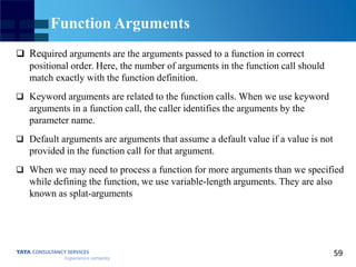 59
Function Arguments
 Required arguments are the arguments passed to a function in correct
positional order. Here, the number of arguments in the function call should
match exactly with the function definition.
 Keyword arguments are related to the function calls. When we use keyword
arguments in a function call, the caller identifies the arguments by the
parameter name.
 Default arguments are arguments that assume a default value if a value is not
provided in the function call for that argument.
 When we may need to process a function for more arguments than we specified
while defining the function, we use variable-length arguments. They are also
known as splat-arguments
 