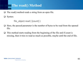 65
The read() Method
 The read() method reads a string from an open file.
 Syntax:
file_object.read ( [count] )
 Here, the passed parameter is the number of bytes to be read from the opened
file.
 This method starts reading from the beginning of the file and if count is
missing, then it tries to read as much as possible, maybe until the end of file.
 