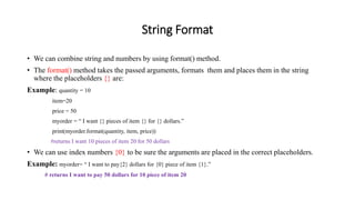 String Format
• We can combine string and numbers by using format() method.
• The format() method takes the passed arguments, formats them and places them in the string
where the placeholders {} are:
Example: quantity = 10
item=20
price = 50
myorder = “ I want {} pieces of item {} for {} dollars.”
print(myorder.format(quantity, item, price))
#returns I want 10 pieces of item 20 for 50 dollars
• We can use index numbers {0} to be sure the arguments are placed in the correct placeholders.
Example: myorder= “ I want to pay{2} dollars for {0} piece of item {1}.”
# returns I want to pay 50 dollars for 10 piece of item 20
 