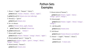 Python Sets
Examples
1. thisset = {“apple”, “banana”, “cherry”}
print(thisset) #return {‘banana’, ‘cherry’, ‘apple’}
2. print(thisset[1]) #return error (not indexing)
3. thisset[1] = “guava”
print(thisset) #return error
4. for x in thisset:
print(x) #return cherry, apple, banana
5. print(“banana” in thisset) #return true
6. print(len(thisset)) #return 3
7. thisset.add(“orange”)
print(thisset) #return {‘banana’, ‘orange’,‘cherry’, ‘apple’}
8. thisset.update([“guava”, “mango”])
print(thisset) #return {‘apple’, ‘guave’, ‘orange’, ‘cherry’,
‘mango’, ‘banana’}
9. thisset.insert(1, “banana”)
print(thisset) #return error
9. thisset.remove(“banana”)
print(thisset) #return {‘apple’, ‘cherry’,
‘orange’,’guava’,’mango’}
10. thisset.pop()
print(thisset) #return {‘apple’, ‘cherry’,’mango’,
‘orange’}
11. del thisset[0]
print(thisset) #return error
12. del thisset
print(thisset) #return thisset is not defined
13. thisset = {“apple”, “banana”, “cherry”}
thisset.clear()
print(thisset) # return set()
 