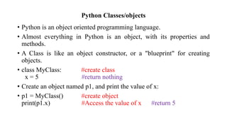 Python Classes/objects
• Python is an object oriented programming language.
• Almost everything in Python is an object, with its properties and
methods.
• A Class is like an object constructor, or a "blueprint" for creating
objects.
• class MyClass: #create class
x = 5 #return nothing
• Create an object named p1, and print the value of x:
• p1 = MyClass() #create object
print(p1.x) #Access the value of x #return 5
 