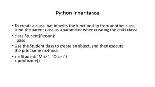 Python Inheritance
• To create a class that inherits the functionality from another class,
send the parent class as a parameter when creating the child class:
• class Student(Person):
pass
• Use the Student class to create an object, and then execute
the printname method:
• x = Student("Mike", "Olsen")
x.printname()
 