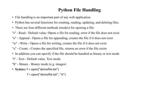Python File Handling
• File handling is an important part of any web application.
• Python has several functions for creating, reading, updating, and deleting files.
• There are four different methods (modes) for opening a file:
"r" - Read - Default value. Opens a file for reading, error if the file does not exist
"a" - Append - Opens a file for appending, creates the file if it does not exist
"w" - Write - Opens a file for writing, creates the file if it does not exist
"x" - Create - Creates the specified file, returns an error if the file exists
• In addition you can specify if the file should be handled as binary or text mode
"t" - Text - Default value. Text mode
"b" - Binary - Binary mode (e.g. images)
• Syntax: f = open("demofile.txt")
f = open("demofile.txt", "rt")
 