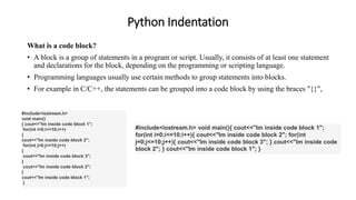 Python Indentation
What is a code block?
• A block is a group of statements in a program or script. Usually, it consists of at least one statement
and declarations for the block, depending on the programming or scripting language.
• Programming languages usually use certain methods to group statements into blocks.
• For example in C/C++, the statements can be grouped into a code block by using the braces "{}",
#include<iostream.h>
void main()
{ cout<<"Im inside code block 1";
for(int i=0;i<=10;i++)
{
cout<<"Im inside code block 2";
for(int j=0;j<=10;j++)
{
cout<<"Im inside code block 3";
}
cout<<"Im inside code block 2";
}
cout<<"Im inside code block 1";
}
#include<iostream.h> void main(){ cout<<"Im inside code block 1";
for(int i=0;i<=10;i++){ cout<<"Im inside code block 2"; for(int
j=0;j<=10;j++){ cout<<"Im inside code block 3"; } cout<<"Im inside code
block 2"; } cout<<"Im inside code block 1"; }
 