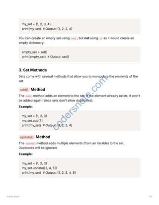 my_set = {1, 2, 3, 4}
print(my_set) # Output: {1, 2, 3, 4}
You can create an empty set using set() , but not using {} as it would create an
empty dictionary:
empty_set = set()
print(empty_set) # Output: set()
3. Set Methods
Sets come with several methods that allow you to manipulate the elements of the
set.
add() Method
The add() method adds an element to the set. If the element already exists, it won't
be added again (since sets don't allow duplicates).
Example:
my_set = {1, 2, 3}
my_set.add(4)
print(my_set) # Output: {1, 2, 3, 4}
update() Method
The update() method adds multiple elements (from an iterable) to the set.
Duplicates will be ignored.
Example:
my_set = {1, 2, 3}
my_set.update([3, 4, 5])
print(my_set) # Output: {1, 2, 3, 4, 5}
Python Notes 101
c
o
d
e
r
s
n
o
t
e
.
c
o
m
 