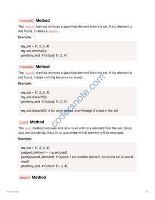 remove() Method
The remove() method removes a specified element from the set. If the element is
not found, it raises a KeyError .
Example:
my_set = {1, 2, 3, 4}
my_set.remove(3)
print(my_set) # Output: {1, 2, 4}
discard() Method
The discard() method removes a specified element from the set. If the element is
not found, it does nothing (no error is raised).
Example:
my_set = {1, 2, 3, 4}
my_set.discard(3)
print(my_set) # Output: {1, 2, 4}
my_set.discard(5) # No error raised, even though 5 is not in the set
pop() Method
The pop() method removes and returns an arbitrary element from the set. Since
sets are unordered, there is no guarantee which element will be removed.
Example:
my_set = {1, 2, 3, 4}
popped_element = my_set.pop()
print(popped_element) # Output: 1 (or another element, since the set is unord
ered)
print(my_set) # Output: {2, 3, 4}
clear() Method
Python Notes 102
c
o
d
e
r
s
n
o
t
e
.
c
o
m
 