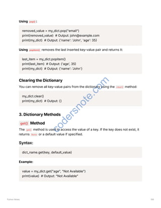 Using pop() :
removed_value = my_dict.pop("email")
print(removed_value) # Output: john@example.com
print(my_dict) # Output: {'name': 'John', 'age': 35}
Using popitem() removes the last inserted key-value pair and returns it:
last_item = my_dict.popitem()
print(last_item) # Output: ('age', 35)
print(my_dict) # Output: {'name': 'John'}
Clearing the Dictionary
You can remove all key-value pairs from the dictionary using the clear() method:
my_dict.clear()
print(my_dict) # Output: {}
3. Dictionary Methods
get() Method
The get() method is used to access the value of a key. If the key does not exist, it
returns None or a default value if specified.
Syntax:
dict_name.get(key, default_value)
Example:
value = my_dict.get("age", "Not Available")
print(value) # Output: "Not Available"
Python Notes 106
c
o
d
e
r
s
n
o
t
e
.
c
o
m
 