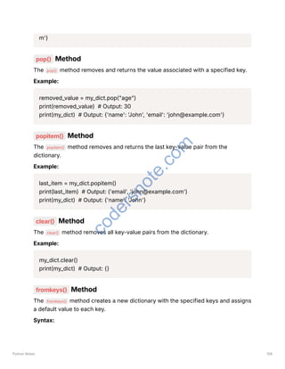 m'}
pop() Method
The pop() method removes and returns the value associated with a specified key.
Example:
removed_value = my_dict.pop("age")
print(removed_value) # Output: 30
print(my_dict) # Output: {'name': 'John', 'email': 'john@example.com'}
popitem() Method
The popitem() method removes and returns the last key-value pair from the
dictionary.
Example:
last_item = my_dict.popitem()
print(last_item) # Output: ('email', 'john@example.com')
print(my_dict) # Output: {'name': 'John'}
clear() Method
The clear() method removes all key-value pairs from the dictionary.
Example:
my_dict.clear()
print(my_dict) # Output: {}
fromkeys() Method
The fromkeys() method creates a new dictionary with the specified keys and assigns
a default value to each key.
Syntax:
Python Notes 108
c
o
d
e
r
s
n
o
t
e
.
c
o
m
 