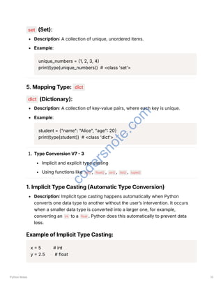set (Set):
Description: A collection of unique, unordered items.
Example:
unique_numbers = {1, 2, 3, 4}
print(type(unique_numbers)) # <class 'set'>
5. Mapping Type: dict
dict (Dictionary):
Description: A collection of key-value pairs, where each key is unique.
Example:
student = {"name": "Alice", "age": 20}
print(type(student)) # <class 'dict'>
1. Type Conversion V7 - 3
Implicit and explicit type casting
Using functions like int() , float() , str() , list() , tuple()
1. Implicit Type Casting (Automatic Type Conversion)
Description: Implicit type casting happens automatically when Python
converts one data type to another without the user’s intervention. It occurs
when a smaller data type is converted into a larger one, for example,
converting an int to a float . Python does this automatically to prevent data
loss.
Example of Implicit Type Casting:
x = 5 # int
y = 2.5 # float
Python Notes 13
c
o
d
e
r
s
n
o
t
e
.
c
o
m
 