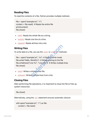 Reading Files
To read the contents of a file, Python provides multiple methods:
file = open("example.txt", "r")
content = file.read() # Reads the entire file
print(content)
file.close()
read() : Reads the whole file as a string.
readline() : Reads one line at a time.
readlines() : Reads all lines into a list.
Writing Files
To write data to a file, we use the write() or writelines() methods:
file = open("example.txt", "w") # Open in write mode
file.write("Hello, World!n") # Writes a string to the file
file.writelines(["Line 1n", "Line 2n"]) # Writes multiple lines
file.close()
write() : Writes a string to the file.
writelines() : Writes multiple lines from a list.
Closing Files
After performing file operations, it is important to close the file to free up
system resources:
file.close()
Alternatively, using the with statement ensures automatic closure:
with open("example.txt", "r") as file:
content = file.read()
Python Notes 133
c
o
d
e
r
s
n
o
t
e
.
c
o
m
 