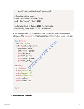 print(f"{self.year} {self.make} {self.model}")
# Creating multiple objects
car1 = Car("Toyota", "Corolla", 2020)
car2 = Car("Honda", "Civic", 2021)
car1.display_info() # Output: 2020 Toyota Corolla
car2.display_info() # Output: 2021 Honda Civic
In this example, two Car objects ( car1 and car2 ) are created with different
attributes. The display_info() method is used to print information about each car.
class Student:
school = "Tagore"
def data(self,name,gender):
self.name = name
self.gender = gender
print(self.name)
print(self.gender)
print(Student.school)
print(self.__dict__)
def start():
s = Student()
s.data("Harish","M")
s.data("Jeevan","M")
s.data("Preetha","F")
print(s.__dict__)
print(Student.__dict__)
start()
2. Attributes and Methods
Python Notes 137
c
o
d
e
r
s
n
o
t
e
.
c
o
m
 
