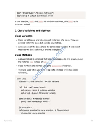 dog1 = Dog("Buddy", "Golden Retriever")
dog1.bark() # Output: Buddy says woof!
In this example, name and breed are instance variables, and bark() is an
instance method.
2. Class Variables and Methods
Class Variables
Class variables are shared among all instances of a class. They are
defined within the class but outside any method.
All instances of the class share the same class variable. If one object
modifies the class variable, it affects all objects.
Class Methods
A class method is a method that takes the class as its first argument, not
the instance ( cls instead of self ).
Class methods are defined using the @classmethod decorator.
They are used when you want to operate on class-level data (class
variables).
class Dog:
species = "Canis familiaris" # Class variable
def __init__(self, name, breed):
self.name = name # Instance variable
self.breed = breed # Instance variable
def bark(self): # Instance method
print(f"{self.name} says woof!")
@classmethod
def change_species(cls, new_species): # Class method
cls.species = new_species
Python Notes 139
c
o
d
e
r
s
n
o
t
e
.
c
o
m
 