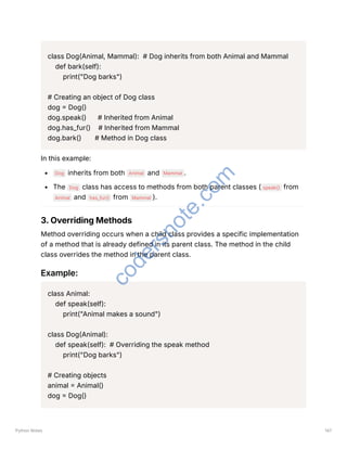 class Dog(Animal, Mammal): # Dog inherits from both Animal and Mammal
def bark(self):
print("Dog barks")
# Creating an object of Dog class
dog = Dog()
dog.speak() # Inherited from Animal
dog.has_fur() # Inherited from Mammal
dog.bark() # Method in Dog class
In this example:
Dog inherits from both Animal and Mammal .
The Dog class has access to methods from both parent classes ( speak() from
Animal and has_fur() from Mammal ).
3. Overriding Methods
Method overriding occurs when a child class provides a specific implementation
of a method that is already defined in its parent class. The method in the child
class overrides the method in the parent class.
Example:
class Animal:
def speak(self):
print("Animal makes a sound")
class Dog(Animal):
def speak(self): # Overriding the speak method
print("Dog barks")
# Creating objects
animal = Animal()
dog = Dog()
Python Notes 147
c
o
d
e
r
s
n
o
t
e
.
c
o
m
 