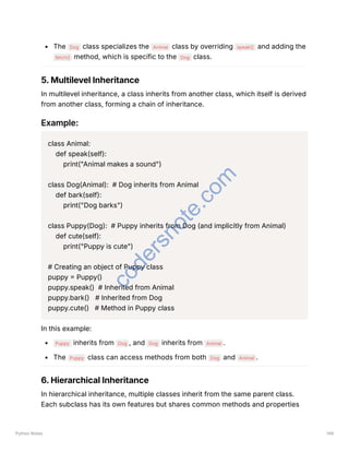 The Dog class specializes the Animal class by overriding speak() and adding the
fetch() method, which is specific to the Dog class.
5. Multilevel Inheritance
In multilevel inheritance, a class inherits from another class, which itself is derived
from another class, forming a chain of inheritance.
Example:
class Animal:
def speak(self):
print("Animal makes a sound")
class Dog(Animal): # Dog inherits from Animal
def bark(self):
print("Dog barks")
class Puppy(Dog): # Puppy inherits from Dog (and implicitly from Animal)
def cute(self):
print("Puppy is cute")
# Creating an object of Puppy class
puppy = Puppy()
puppy.speak() # Inherited from Animal
puppy.bark() # Inherited from Dog
puppy.cute() # Method in Puppy class
In this example:
Puppy inherits from Dog , and Dog inherits from Animal .
The Puppy class can access methods from both Dog and Animal .
6. Hierarchical Inheritance
In hierarchical inheritance, multiple classes inherit from the same parent class.
Each subclass has its own features but shares common methods and properties
Python Notes 149
c
o
d
e
r
s
n
o
t
e
.
c
o
m
 