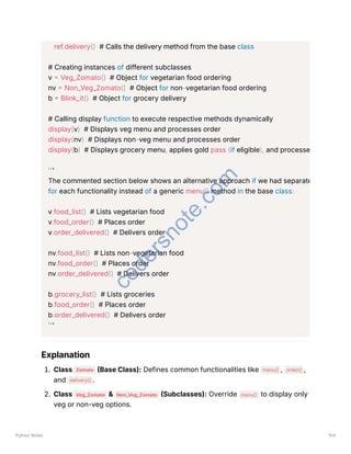 ref.delivery() # Calls the delivery method from the base class
# Creating instances of different subclasses
v = Veg_Zomato() # Object for vegetarian food ordering
nv = Non_Veg_Zomato() # Object for non-vegetarian food ordering
b = Blink_it() # Object for grocery delivery
# Calling display function to execute respective methods dynamically
display(v) # Displays veg menu and processes order
display(nv) # Displays non-veg menu and processes order
display(b) # Displays grocery menu, applies gold pass (if eligible), and processe
'''
The commented section below shows an alternative approach if we had separate
for each functionality instead of a generic menu() method in the base class:
v.food_list() # Lists vegetarian food
v.food_order() # Places order
v.order_delivered() # Delivers order
nv.food_list() # Lists non-vegetarian food
nv.food_order() # Places order
nv.order_delivered() # Delivers order
b.grocery_list() # Lists groceries
b.food_order() # Places order
b.order_delivered() # Delivers order
'''
Explanation
1. Class Zomato (Base Class): Defines common functionalities like menu() , order() ,
and delivery() .
2. Class Veg_Zomato & Non_Veg_Zomato (Subclasses): Override menu() to display only
veg or non-veg options.
Python Notes 154
c
o
d
e
r
s
n
o
t
e
.
c
o
m
 
