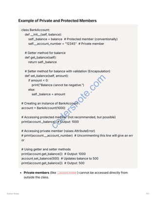 Example of Private and Protected Members
class BankAccount:
def __init__(self, balance):
self._balance = balance # Protected member (conventionally)
self.__account_number = "12345" # Private member
# Getter method for balance
def get_balance(self):
return self._balance
# Setter method for balance with validation (Encapsulation)
def set_balance(self, amount):
if amount < 0:
print("Balance cannot be negative.")
else:
self._balance = amount
# Creating an instance of BankAccount
account = BankAccount(1000)
# Accessing protected member (not recommended, but possible)
print(account._balance) # Output: 1000
# Accessing private member (raises AttributeError)
# print(account.__account_number) # Uncommenting this line will give an err
or
# Using getter and setter methods
print(account.get_balance()) # Output: 1000
account.set_balance(500) # Updates balance to 500
print(account.get_balance()) # Output: 500
Private members (like __account_number ) cannot be accessed directly from
outside the class.
Python Notes 157
c
o
d
e
r
s
n
o
t
e
.
c
o
m
 