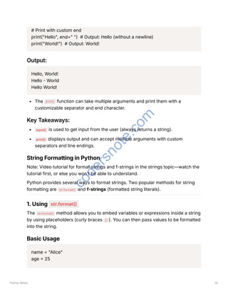 # Print with custom end
print("Hello", end=" ") # Output: Hello (without a newline)
print("World!") # Output: World!
Output:
Hello, World!
Hello - World
Hello World!
The print() function can take multiple arguments and print them with a
customizable separator and end character.
Key Takeaways:
input() is used to get input from the user (always returns a string).
print() displays output and can accept multiple arguments with custom
separators and line endings.
String Formatting in Python
Note: Video tutorial for format strings and f-strings in the strings topic—watch the
tutorial first, or else you won’t be able to understand.
Python provides several ways to format strings. Two popular methods for string
formatting are str.format() and f-strings (formatted string literals).
1. Using str.format()
The str.format() method allows you to embed variables or expressions inside a string
by using placeholders (curly braces {} ). You can then pass values to be formatted
into the string.
Basic Usage
name = "Alice"
age = 25
Python Notes 20
c
o
d
e
r
s
n
o
t
e
.
c
o
m
 