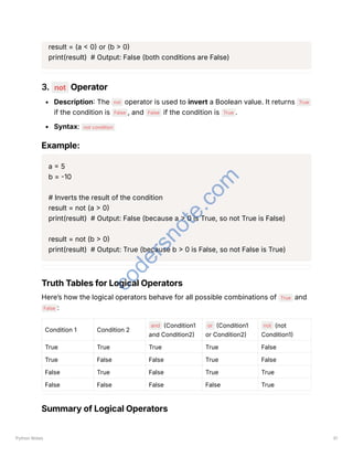 result = (a < 0) or (b > 0)
print(result) # Output: False (both conditions are False)
3. not Operator
Description: The not operator is used to invert a Boolean value. It returns True
if the condition is False , and False if the condition is True .
Syntax: not condition
Example:
a = 5
b = -10
# Inverts the result of the condition
result = not (a > 0)
print(result) # Output: False (because a > 0 is True, so not True is False)
result = not (b > 0)
print(result) # Output: True (because b > 0 is False, so not False is True)
Truth Tables for Logical Operators
Here’s how the logical operators behave for all possible combinations of True and
False :
Condition 1 Condition 2
and (Condition1
and Condition2)
or (Condition1
or Condition2)
not (not
Condition1)
True True True True False
True False False True False
False True False True True
False False False False True
Summary of Logical Operators
Python Notes 31
c
o
d
e
r
s
n
o
t
e
.
c
o
m
 