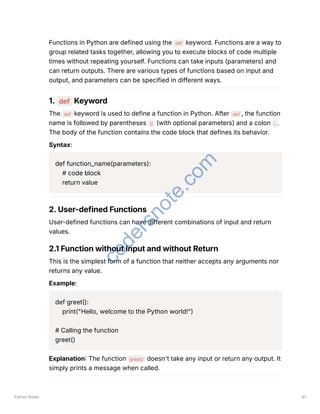 Functions in Python are defined using the def keyword. Functions are a way to
group related tasks together, allowing you to execute blocks of code multiple
times without repeating yourself. Functions can take inputs (parameters) and
can return outputs. There are various types of functions based on input and
output, and parameters can be specified in different ways.
1. def Keyword
The def keyword is used to define a function in Python. After def , the function
name is followed by parentheses () (with optional parameters) and a colon : .
The body of the function contains the code block that defines its behavior.
Syntax:
def function_name(parameters):
# code block
return value
2. User-defined Functions
User-defined functions can have different combinations of input and return
values.
2.1 Function without Input and without Return
This is the simplest form of a function that neither accepts any arguments nor
returns any value.
Example:
def greet():
print("Hello, welcome to the Python world!")
# Calling the function
greet()
Explanation: The function greet() doesn't take any input or return any output. It
simply prints a message when called.
Python Notes 61
c
o
d
e
r
s
n
o
t
e
.
c
o
m
 