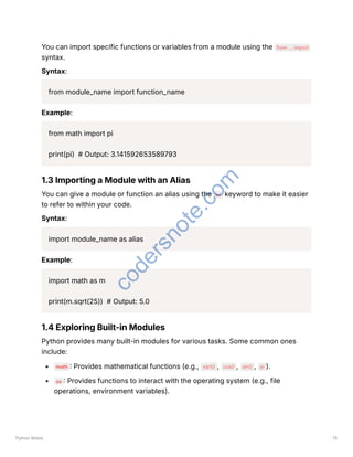 You can import specific functions or variables from a module using the from ... import
syntax.
Syntax:
from module_name import function_name
Example:
from math import pi
print(pi) # Output: 3.141592653589793
1.3 Importing a Module with an Alias
You can give a module or function an alias using the as keyword to make it easier
to refer to within your code.
Syntax:
import module_name as alias
Example:
import math as m
print(m.sqrt(25)) # Output: 5.0
1.4 Exploring Built-in Modules
Python provides many built-in modules for various tasks. Some common ones
include:
math : Provides mathematical functions (e.g., sqrt() , cos() , sin() , pi ).
os : Provides functions to interact with the operating system (e.g., file
operations, environment variables).
Python Notes 75
c
o
d
e
r
s
n
o
t
e
.
c
o
m
 