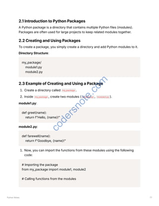2.1 Introduction to Python Packages
A Python package is a directory that contains multiple Python files (modules).
Packages are often used for large projects to keep related modules together.
2.2 Creating and Using Packages
To create a package, you simply create a directory and add Python modules to it.
Directory Structure:
my_package/
module1.py
module2.py
2.3 Example of Creating and Using a Package
1. Create a directory called my_package .
2. Inside my_package , create two modules ( module1.py , module2.py ).
module1.py:
def greet(name):
return f"Hello, {name}!"
module2.py:
def farewell(name):
return f"Goodbye, {name}!"
1. Now, you can import the functions from these modules using the following
code:
# Importing the package
from my_package import module1, module2
# Calling functions from the modules
Python Notes 77
c
o
d
e
r
s
n
o
t
e
.
c
o
m
 