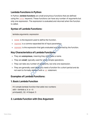 Lambda Functions in Python
In Python, lambda functions are small anonymous functions that are defined
using the lambda keyword. These functions can have any number of arguments but
only one expression. The expression is evaluated and returned when the function
is called.
Syntax of Lambda Functions:
lambda arguments: expression
lambda is the keyword used to define the function.
arguments is a comma-separated list of input parameters.
expression is the expression that gets evaluated and returned by the function.
Key Characteristics of Lambda Functions:
They are anonymous, meaning they don’t have a name.
They are small, typically used for short, simple operations.
They can take any number of arguments, but only one expression.
They are generally used when you need a function for a short period and do
not want to formally define it with a def statement.
Examples of Lambda Functions:
1. Basic Lambda Function
# A simple lambda function that adds two numbers
add = lambda a, b: a + b
print(add(2, 3)) # Output: 5
2. Lambda Function with One Argument
Python Notes 79
c
o
d
e
r
s
n
o
t
e
.
c
o
m
 