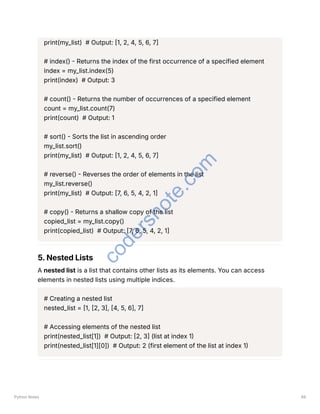 print(my_list) # Output: [1, 2, 4, 5, 6, 7]
# index() - Returns the index of the first occurrence of a specified element
index = my_list.index(5)
print(index) # Output: 3
# count() - Returns the number of occurrences of a specified element
count = my_list.count(7)
print(count) # Output: 1
# sort() - Sorts the list in ascending order
my_list.sort()
print(my_list) # Output: [1, 2, 4, 5, 6, 7]
# reverse() - Reverses the order of elements in the list
my_list.reverse()
print(my_list) # Output: [7, 6, 5, 4, 2, 1]
# copy() - Returns a shallow copy of the list
copied_list = my_list.copy()
print(copied_list) # Output: [7, 6, 5, 4, 2, 1]
5. Nested Lists
A nested list is a list that contains other lists as its elements. You can access
elements in nested lists using multiple indices.
# Creating a nested list
nested_list = [1, [2, 3], [4, 5, 6], 7]
# Accessing elements of the nested list
print(nested_list[1]) # Output: [2, 3] (list at index 1)
print(nested_list[1][0]) # Output: 2 (first element of the list at index 1)
Python Notes 89
c
o
d
e
r
s
n
o
t
e
.
c
o
m
 