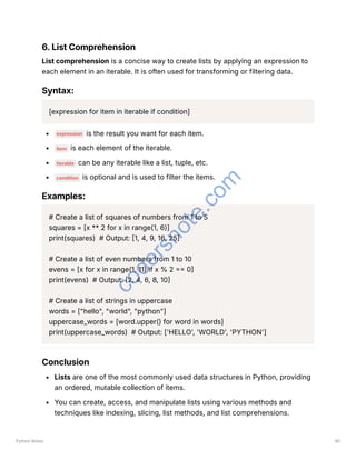 6. List Comprehension
List comprehension is a concise way to create lists by applying an expression to
each element in an iterable. It is often used for transforming or filtering data.
Syntax:
[expression for item in iterable if condition]
expression is the result you want for each item.
item is each element of the iterable.
iterable can be any iterable like a list, tuple, etc.
condition is optional and is used to filter the items.
Examples:
# Create a list of squares of numbers from 1 to 5
squares = [x ** 2 for x in range(1, 6)]
print(squares) # Output: [1, 4, 9, 16, 25]
# Create a list of even numbers from 1 to 10
evens = [x for x in range(1, 11) if x % 2 == 0]
print(evens) # Output: [2, 4, 6, 8, 10]
# Create a list of strings in uppercase
words = ["hello", "world", "python"]
uppercase_words = [word.upper() for word in words]
print(uppercase_words) # Output: ['HELLO', 'WORLD', 'PYTHON']
Conclusion
Lists are one of the most commonly used data structures in Python, providing
an ordered, mutable collection of items.
You can create, access, and manipulate lists using various methods and
techniques like indexing, slicing, list methods, and list comprehensions.
Python Notes 90
c
o
d
e
r
s
n
o
t
e
.
c
o
m
 