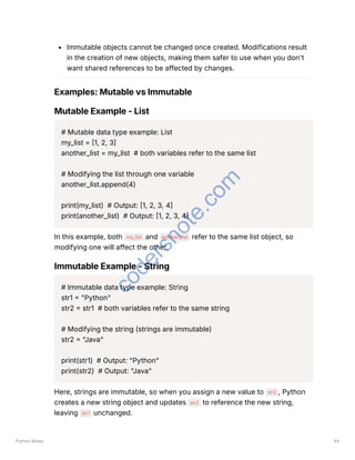 Immutable objects cannot be changed once created. Modifications result
in the creation of new objects, making them safer to use when you don't
want shared references to be affected by changes.
Examples: Mutable vs Immutable
Mutable Example - List
# Mutable data type example: List
my_list = [1, 2, 3]
another_list = my_list # both variables refer to the same list
# Modifying the list through one variable
another_list.append(4)
print(my_list) # Output: [1, 2, 3, 4]
print(another_list) # Output: [1, 2, 3, 4]
In this example, both my_list and another_list refer to the same list object, so
modifying one will affect the other.
Immutable Example - String
# Immutable data type example: String
str1 = "Python"
str2 = str1 # both variables refer to the same string
# Modifying the string (strings are immutable)
str2 = "Java"
print(str1) # Output: "Python"
print(str2) # Output: "Java"
Here, strings are immutable, so when you assign a new value to str2 , Python
creates a new string object and updates str2 to reference the new string,
leaving str1 unchanged.
Python Notes 94
c
o
d
e
r
s
n
o
t
e
.
c
o
m
 