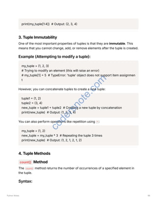 print(my_tuple[1:4]) # Output: (2, 3, 4)
3. Tuple Immutability
One of the most important properties of tuples is that they are immutable. This
means that you cannot change, add, or remove elements after the tuple is created.
Example (Attempting to modify a tuple):
my_tuple = (1, 2, 3)
# Trying to modify an element (this will raise an error)
# my_tuple[1] = 5 # TypeError: 'tuple' object does not support item assignmen
t
However, you can concatenate tuples to create a new tuple:
tuple1 = (1, 2)
tuple2 = (3, 4)
new_tuple = tuple1 + tuple2 # Creating a new tuple by concatenation
print(new_tuple) # Output: (1, 2, 3, 4)
You can also perform operations like repetition using * :
my_tuple = (1, 2)
new_tuple = my_tuple * 3 # Repeating the tuple 3 times
print(new_tuple) # Output: (1, 2, 1, 2, 1, 2)
4. Tuple Methods
count() Method
The count() method returns the number of occurrences of a specified element in
the tuple.
Syntax:
Python Notes 98
c
o
d
e
r
s
n
o
t
e
.
c
o
m
 
