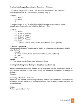 Prof. K. Adisesha 35
Creation, initializing and accessing the elements in a Dictionary
The function dict ( ) is used to create a new dictionary with no items. This function is
called built-in function. We can also create dictionary using {}.
Example:
>>> D=dict()
>>> print D
{}
{} represents empty string. To add an item to the dictionary (empty string), we can use
square brackets for accessing and initializing dictionary values.
Example
>>> H=dict()
>>> H["one"]="keyboard"
>>> H["two"]="Mouse"
>>> H["three"]="printer"
>>> H["Four"]="scanner"
>>> print H
{'Four': 'scanner', 'three': 'printer', 'two': 'Mouse', 'one': 'keyboard'}
Traversing a dictionary
Let us visit each element of the dictionary to display its values on screen. This can be done by
using ‘for-loop’.
Example
H={'Four': 'scanner', 'three': 'printer', 'two': 'Mouse', 'one': 'keyboard'}
for i in H:
print i,":", H[i]," ",
Output
>>> Four: scanner one: keyboard three: printer two: Mouse
Creating, initializing values during run time (Dynamic allocation)
We can create a dictionary during run time also by using dict () function. This way of creation is
called dynamic allocation. Because, during the run time, memory keys and values are added to the
dictionary.
Example
Appending values to the dictionary
We can add new elements to the existing dictionary, extend it with single pair of values or join two
dictionaries into one. If we want to add only one element to the dictionary, then we should use the
following method.
Syntax:
Dictionary name [key]=value
 