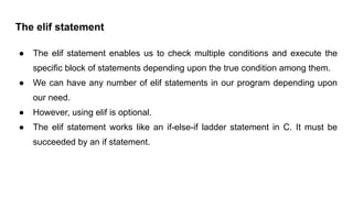 The elif statement
● The elif statement enables us to check multiple conditions and execute the
specific block of statements depending upon the true condition among them.
● We can have any number of elif statements in our program depending upon
our need.
● However, using elif is optional.
● The elif statement works like an if-else-if ladder statement in C. It must be
succeeded by an if statement.
 