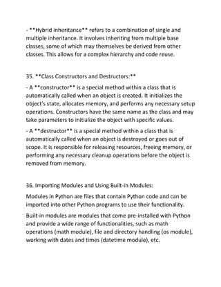 - **Hybrid inheritance** refers to a combination of single and
multiple inheritance. It involves inheriting from multiple base
classes, some of which may themselves be derived from other
classes. This allows for a complex hierarchy and code reuse.
35. **Class Constructors and Destructors:**
- A **constructor** is a special method within a class that is
automatically called when an object is created. It initializes the
object's state, allocates memory, and performs any necessary setup
operations. Constructors have the same name as the class and may
take parameters to initialize the object with specific values.
- A **destructor** is a special method within a class that is
automatically called when an object is destroyed or goes out of
scope. It is responsible for releasing resources, freeing memory, or
performing any necessary cleanup operations before the object is
removed from memory.
36. Importing Modules and Using Built-in Modules:
Modules in Python are files that contain Python code and can be
imported into other Python programs to use their functionality.
Built-in modules are modules that come pre-installed with Python
and provide a wide range of functionalities, such as math
operations (math module), file and directory handling (os module),
working with dates and times (datetime module), etc.
 