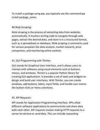 To install a package using pip, you typically use the command pip
install package_name.
40.Web Scraping:
Web scraping is the process of extracting data from websites
automatically. It involves writing code to navigate through web
pages, extract the desired data, and store it in a structured format,
such as a spreadsheet or database. Web scraping is commonly used
for various purposes like data analysis, market research, price
comparison, and monitoring online content.
41. GUI Programming with Tkinter:
GUI stands for Graphical User Interface, and it allows users to
interact with software using visual elements such as buttons,
menus, and windows. Tkinter is a popular Python library for
creating GUI applications. It provides a set of tools and widgets to
design and build user interfaces. With Tkinter, you can create
windows, add buttons, labels, input fields, and handle user events
like button clicks or menu selections.
42. API Requests:
API stands for Application Programming Interface. APIs allow
different software applications to communicate and share data
with each other. API requests involve making HTTP requests to a
server to retrieve or send data. This can include requesting
 