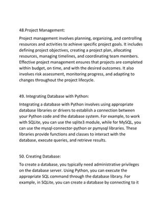 48.Project Management:
Project management involves planning, organizing, and controlling
resources and activities to achieve specific project goals. It includes
defining project objectives, creating a project plan, allocating
resources, managing timelines, and coordinating team members.
Effective project management ensures that projects are completed
within budget, on time, and with the desired outcomes. It also
involves risk assessment, monitoring progress, and adapting to
changes throughout the project lifecycle.
49. Integrating Database with Python:
Integrating a database with Python involves using appropriate
database libraries or drivers to establish a connection between
your Python code and the database system. For example, to work
with SQLite, you can use the sqlite3 module, while for MySQL, you
can use the mysql-connector-python or pymysql libraries. These
libraries provide functions and classes to interact with the
database, execute queries, and retrieve results.
50. Creating Database:
To create a database, you typically need administrative privileges
on the database server. Using Python, you can execute the
appropriate SQL command through the database library. For
example, in SQLite, you can create a database by connecting to it
 