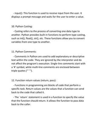 - input(): This function is used to receive input from the user. It
displays a prompt message and waits for the user to enter a value.
10. Python Casting:
- Casting refers to the process of converting one data type to
another. Python provides built-in functions to perform type casting,
such as int(), float(), str(), etc. These functions allow you to convert
variables from one type to another.
11. Python Comments:
- Comments in Python are used to add explanatory or descriptive
text within the code. They are ignored by the interpreter and do
not affect the program's execution. Single-line comments start with
a '#' symbol, while multi-line comments are enclosed between
triple quotes (''' ''').
12. Function return values (return, pass):
- Functions in programming are blocks of code that perform a
specific task. Return values are the values that a function can send
back to the code that called it.
- The `return` statement is used in a function to specify the value
that the function should return. It allows the function to pass data
back to the caller.
 