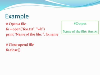 Example
# Open a file
fo = open("foo.txt", "wb")
print "Name of the file: ", fo.name
# Close opend file
fo.close()
#Output
Name of the file: foo.txt
 