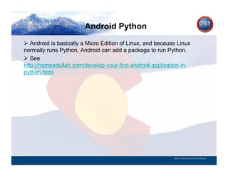 Android Python
CYBER SECURITY   INFORMATION TECHNOLOGY   CRITICAL INFRASTRUCTURE   HOMELAND SECURITY   MULTI-USER NETWORK CYBER SECURITY   INFORMATION TECHNOLOGY CRITICAL INFRASTRUCTURE

          Android is basically a Micro Edition of Linux, and because Linux
        normally runs Python, Android can add a package to run Python.
          See
        http://hameedullah.com/develop-your-first-android-application-in-
        python.html




                                                                                                                                          State of Colorado Office of Cyber Security
 
