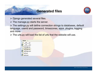 Generated files
CYBER SECURITY   INFORMATION TECHNOLOGY   CRITICAL INFRASTRUCTURE   HOMELAND SECURITY   MULTI-USER NETWORK CYBER SECURITY   INFORMATION TECHNOLOGY CRITICAL INFRASTRUCTURE

          Django generated several files.
          The manage.py starts the server.
          The settings.py will define connection strings to databases, default
        language, userid and password, timsezones, apps, plugins, logging
        and more.
          The urls.py will load the list of urls that the website will use.




                                                                                                                                          State of Colorado Office of Cyber Security
 