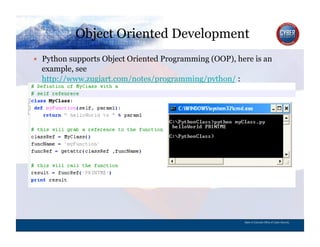 Object Oriented Development
CYBER SECURITY   INFORMATION TECHNOLOGY   CRITICAL INFRASTRUCTURE   HOMELAND SECURITY   MULTI-USER NETWORK CYBER SECURITY   INFORMATION TECHNOLOGY CRITICAL INFRASTRUCTURE
          Python supports Object Oriented Programming (OOP), here is an
             example, see
             http://www.zugiart.com/notes/programming/python/ :




                                                                                                                                          State of Colorado Office of Cyber Security
 