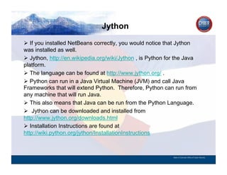 Jython
CYBER SECURITY   INFORMATION TECHNOLOGY   CRITICAL INFRASTRUCTURE   HOMELAND SECURITY   MULTI-USER NETWORK CYBER SECURITY   INFORMATION TECHNOLOGY CRITICAL INFRASTRUCTURE

          If you installed NetBeans correctly, you would notice that Jython
        was installed as well.
          Jython, http://en.wikipedia.org/wiki/Jython , is Python for the Java
        platform.
          The language can be found at http://www.jython.org/ .
          Python can run in a Java Virtual Machine (JVM) and call Java
        Frameworks that will extend Python. Therefore, Python can run from
        any machine that will run Java.
          This also means that Java can be run from the Python Language.
          Jython can be downloaded and installed from
        http://www.jython.org/downloads.html
          Installation Instructions are found at
        http://wiki.python.org/jython/InstallationInstructions



                                                                                                                                          State of Colorado Office of Cyber Security
 