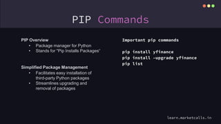 PIP Commands
Important pip commands
pip install yfinance
pip install –upgrade yfinance
pip list
PIP Overview
• Package manager for Python
• Stands for "Pip Installs Packages“
Simplified Package Management
• Facilitates easy installation of
third-party Python packages
• Streamlines upgrading and
removal of packages
learn.marketcalls.in
 
