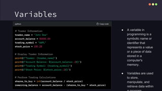 Variables
● A variable in
programming is a
symbolic name or
identifier that
represents a value
or a piece of data
stored in a
computer's
memory.
● Variables are used
to store,
manipulate, and
retrieve data within
 