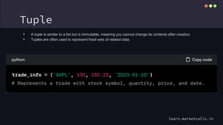 Tuple
• A tuple is similar to a list but is immutable, meaning you cannot change its contents after creation.
• Tuples are often used to represent fixed sets of related data.
learn.marketcalls.in
 