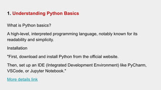 1. Understanding Python Basics
What is Python basics?
A high-level, interpreted programming language, notably known for its
readability and simplicity.
Installation
"First, download and install Python from the official website.
Then, set up an IDE (Integrated Development Environment) like PyCharm,
VSCode, or Jupyter Notebook."
More details link
 